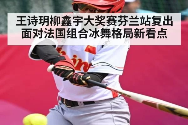 王诗玥柳鑫宇大奖赛芬兰站复出面对法国组合冰舞格局新看点